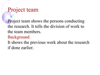 Project team
Project team shows the persons conducting
the research. It tells the division of work to
the team members.
Background
It shows the previous work about the research
if done earlier.
 