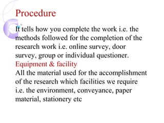 Procedure
It tells how you complete the work i.e. the
methods followed for the completion of the
research work i.e. online survey, door
survey, group or individual questioner.
Equipment & facility
All the material used for the accomplishment
of the research which facilities we require
i.e. the environment, conveyance, paper
material, stationery etc
 