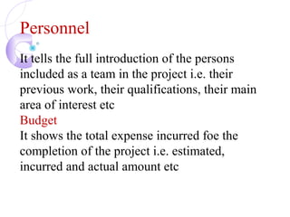 Personnel
It tells the full introduction of the persons
included as a team in the project i.e. their
previous work, their qualifications, their main
area of interest etc
Budget
It shows the total expense incurred foe the
completion of the project i.e. estimated,
incurred and actual amount etc
 
