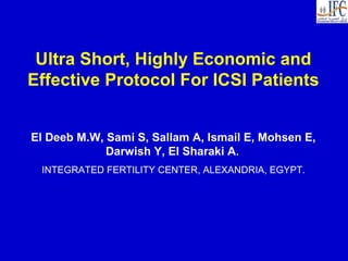 Ultra Short, Highly Economic and
Effective Protocol For ICSI Patients
El Deeb M.W, Sami S, Sallam A, Ismail E, Mohsen E,
Darwish Y, El Sharaki A.
INTEGRATED FERTILITY CENTER, ALEXANDRIA, EGYPT.
 