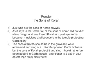 If you have time go on…
What follows? read Psalm 44 through 49
Things to consider or discuss
Context following
1) In Psalm 44 an appeal to make what they heard about God
part of their experience.
2) Psalm 44 also has suffering and persecution in it and is
quoted in Romans 8. ‘We all like sheep are brought to the
slaughter for Your name sake’ How do you combine the
exceeding joy in 43 with suffering of 44?
3) In Psalm 43, the writers knows things about God but has to
preach them to himself to hope in God, so continuing with
that the Sons of Korah go on with that idea here
4) What emotional, intellectual or experiential disconnect do
you see between your knowledge of God and your
experience of God?
 