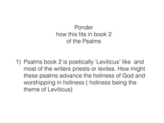 Ponder
1) What issues are resolved and what issues not resolved in these
3 psalms
2) Just who are the sons of Korah anyway
3) As it says in the Torah ‘All of the sons of Korah did not die’
when the ground swallowed Korah up perhaps some became
musicians and bouncers in the temple protecting God’s glory
4) The sons of Korah should be in the grave but were redeemed
and sing of it. Korah opposed God’s holiness but the sons of
Korah protect it and sing ‘they’d rather be doorkeepers in
God’s house’ and ‘better is a day in your courts than 1000
elsewhere;
5) Psalms book 2 is poetically ‘Leviticus’ like and most of the
writers priests or levites. How might these psalms advance the
holiness of God and worshipping in holiness ( holiness being
the theme of Leviticus)
 