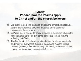 Lastly
Ponder how the Psalms apply
to Christ and/or the church/believers
1) We might look at the longings and abandonment, rejection as
part of the sufferings of Christ but also of the same for
believers in Psalms 42 and 43
2) In Psalm 44, it seems to apply stronger to believers who suffer
‘for His name sake’ and in some sense are joined with the
sufferings of Christ.
3) The 2nd book of Psalms is poetically like Exodus (many feel)
and many of the writers (Sons of Korah and Asaph) will be
Levites (although David was not). How might the start of the
book complement or contrast with Exodus.
 