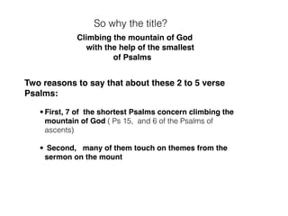 And we will divide these 12 tiny Psalms
into 6 groups
group 1 group 2
ps 70
group 3a
ps 123, 125
and ps 15
group 5
ps 93,100
group 6
ps 117
group 3c
ps 131, 133, 134
‘Send out Your light and truth’ that
You might be my exceeding joy
Psalm 43
Psalm 15
6 of the 15 Psalms of
Ascent
are short Psalms
Who shall ascend the mount
of the Lord and
who shall sojourn in
Your tent (your tabernacle)
‘May all who seek you rejoice
and be glad in you
May those who love your salvation say evermore
‘God is great’
Psalm 70
group 3b
ps 127
we look to You until
You show us mercy
 
