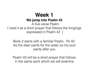 Week 1
We jump into Psalm 43
A ﬁve verse Psalm
( read it as a short prayer that follows the longings
expressed in Psalm 42 )
Book 2 starts with a familiar Psalm, Ps 42.
As the deer pants for the water so my soul
pants after you
Psalm 43 will be a short prayer that follows
in the same spirit which we will examine
 