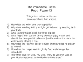 In this short Psalm and its Psalms around it,
there is quite a range of emotions :
hunger for God, longing,
persistent call to hope, expectation
of the present lack of feeling of God’s presence and
turning into God as the writers’ exceeding joy.
And although the following Psalm 44 starts out
triumphal it ends with unresolved suffering and ﬁnds
itself in the book of Romans 8 side by side with ‘God
works all things for good to those who love Him.”
Introduction
 