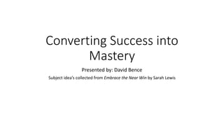 Converting Success into
Mastery
Presented by: David Bence
Subject idea’s collected from Embrace the Near Win by Sarah Lewis
 