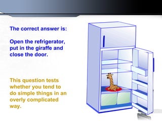 The correct answer is:
Open the refrigerator,
put in the giraffe and
close the door.
This question tests
whether you tend to
do simple things in an
overly complicated
way.
 