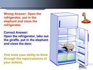 Wrong Answer: Open the
refrigerator, put in the
elephant and close the
refrigerator.
Correct Answer:
Open the refrigerator, take out
the giraffe, put in the elephant
and close the door.
This tests your ability to think
through the repercussions of
your actions.
 