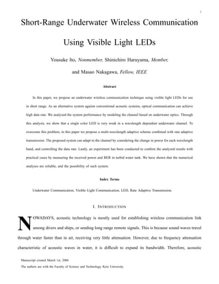 1



 Short-Range Underwater Wireless Communication

                                Using Visible Light LEDs
                      Yousuke Ito, Nonmember, Shinichiro Haruyama, Member,

                                      and Masao Nakagawa, Fellow, IEEE

                                                             Abstract


         In this paper, we propose an underwater wireless communication technique using visible light LEDs for use

    in short range. As an alternative system against conventional acoustic systems, optical communication can achieve

    high data rate. We analyzed the system performance by modeling the channel based on underwater optics. Through

    this analysis, we show that a single color LED is very weak in a wavelength dependent underwater channel. To

    overcome this problem, in this paper we propose a multi-wavelength adaptive scheme combined with rate adaptive

    transmission. The proposed system can adapt to the channel by considering the change in power for each wavelength

    band, and controlling the data rate. Lastly, an experiment has been conducted to conﬁrm the analyzed results with

    practical cases by measuring the received power and BER in turbid water tank. We have shown that the numerical

    analyses are reliable, and the possibility of such system.


                                                           Index Terms


         Underwater Communication, Visible Light Communication, LED, Rate Adaptive Transmission.



                                                      I. I NTRODUCTION




N
         OWADAYS, acoustic technology is mostly used for establishing wireless communication link

         among divers and ships, or sending long range remote signals. This is because sound waves travel

through water faster than in air, receiving very little attenuation. However, due to frequency attenuation

characteristic of acoustic waves in water, it is difﬁcult to expand its bandwidth. Therefore, acoustic

 Manuscript created March 1st, 2006
 The authors are with the Faculty of Science and Technology, Keio University.
 