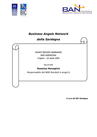 Business Angels Network
        della Sardegna



       SHORT REPORT SEMINARIO
           BAN SARDEGNA
         Cagliari – 22 aprile 2002


               RELATORE

         Massimo Meneghini
Responsabile del BAN Nordest b-angel.it




                                     A cura del BIC Sardegna
 