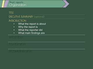 TITLE
EXECUTIVE SUMMARY (optional)
INTRODUCTION
• What the report is about
• Why the report is
• What the reporter did
• What main findings are
DISCUSSION
• Discuss each main point: explanation, data, etc.
CONCLUSION
• Restate main points
RECOMMENDATION
• Relevant actions
Short reports
Organization
 