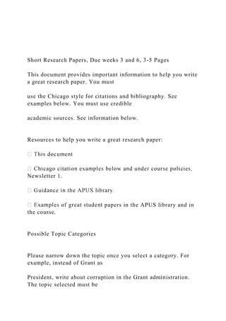 Short Research Papers, Due weeks 3 and 6, 3-5 Pages
This document provides important information to help you write
a great research paper. You must
use the Chicago style for citations and bibliography. See
examples below. You must use credible
academic sources. See information below.
Resources to help you write a great research paper:
Newsletter 1.
papers in the APUS library and in
the course.
Possible Topic Categories
Please narrow down the topic once you select a category. For
example, instead of Grant as
President, write about corruption in the Grant administration.
The topic selected must be
 