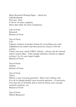 Short Research Writing Paper – check list
Add Bookmark
Previous Next
0 %0 of 10 items complete
Show data table for Item Completion.
·
Top of Form
Research
Bottom of Form
·
Top of Form
Cite
Capture citations in proper format for everything you read.
Alphabetize by author and then proritize sources with the
outline.
Check ssrn.com, check UMUC Library - always ask for journal
and/or search ideas. Find enough scholarly content to support
writing 1.5x-2x your target length.
Bottom of Form
·
Top of Form
Outline
Bottom of Form
·
Top of Form
Thesis
Whate is your research question? Don't start without one!
It is ok to change/modify your research question - If necessary.
You must do so formally and re-start/re-check your concept
research citations, etc.
Bottom of Form
·
Top of Form
Which Measures?
 