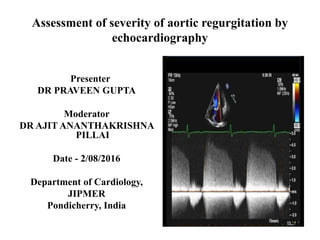 Assessment of severity of aortic regurgitation by
echocardiography
Presenter
DR PRAVEEN GUPTA
Moderator
DR AJIT ANANTHAKRISHNA
PILLAI
Date - 2/08/2016
Department of Cardiology,
JIPMER
Pondicherry, India
 