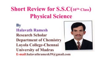 Short Review for S.S.C(10Th Class)
Physical Science
By
Halavath Ramesh
Research Scholar
Department of Chemistry
Loyola College-Chennai
University of Madras
E-mail:halavathramesh39@gmail.com
 