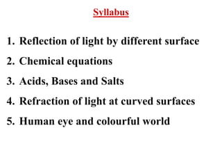 Syllabus
1. Reflection of light by different surface
2. Chemical equations
3. Acids, Bases and Salts
4. Refraction of light at curved surfaces
5. Human eye and colourful world
 