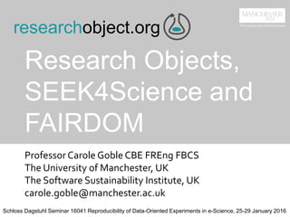 Research Objects,
SEEK4Science and
FAIRDOM
ProfessorCarole Goble CBE FREng FBCS
The University of Manchester, UK
The Software Sustainability Institute, UK
carole.goble@manchester.ac.uk
researchobject.org
Schloss Dagstuhl Seminar 16041 Reproducibility of Data-Oriented Experiments in e-Science, 25-29 January 2016
 