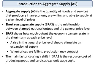 Introduction to Aggregate Supply (AS)
• Aggregate supply (AS) is the quantity of goods and services
that producers in an economy are willing and able to supply at
a given level of prices
• Short run aggregate supply (SRAS) is the relationship
between planned national output and the general price level
• SRAS shows how much output the economy can generate in
the short-term at each price level
• A rise in the general price level should stimulate an
expansion of supply
• When prices are falling, production may contract
• The main factor causing a shift in SRAS is the resource cost of
producing goods and services e.g. unit wage costs
 