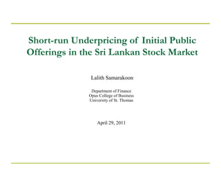 Short-run Underpricing of Initial Public
Offerings in the Sri Lankan Stock Market
Lalith Samarakoon
Department of Finance
Opus College of Business
University of St. Thomas
April 29, 2011
 