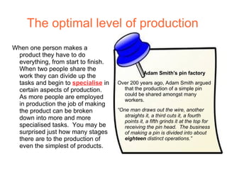 The optimal level of production
When one person makes a
 product they have to do
 everything, from start to finish.
 When two people share the
                                                 Adam Smith's pin factory
 work they can divide up the
 tasks and begin to specialise in    Over 200 years ago, Adam Smith argued
 certain aspects of production.        that the production of a simple pin
                                       could be shared amongst many
 As more people are employed           workers.
 in production the job of making
 the product can be broken           “One man draws out the wire, another
                                        straights it, a third cuts it, a fourth
 down into more and more                points it, a fifth grinds it at the top for
 specialised tasks. You may be          receiving the pin head. The business
 surprised just how many stages         of making a pin is divided into about
 there are to the production of         eighteen distinct operations.”
 even the simplest of products.
 