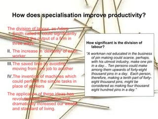 How does specialisation improve productivity?

The division of labour, as Adam
  Smith called it, could significantly
  increase the output of a firm in
  three ways:                             How significant is the division of
                                            labour?
II. The increase in 'dexterity' of each
                                          “A workman not educated in the business
    worker                                   of pin making could scarce, perhaps,
                                             with his utmost industry, make one pin
III.The saved time by avoiding               in a day... Ten persons could make
    moving from one job to another           among them upwards of forty-eight
                                             thousand pins in a day. Each person,
IV.The invention of machines which           therefore, making a tenth part of forty-
   could perform the simple tasks in         eight thousand pins, might be
   place of workers                          considered as making four thousand
                                             eight hundred pins in a day.”
The application of these ideas has
  revolutionised production and
  dramatically increased our wealth
  and standard of living.
 