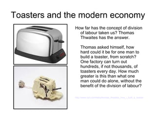Toasters and the modern economy
              How far has the concept of division
                of labour taken us? Thomas
                Thwaites has the answer.

                  Thomas asked himself, how
                  hard could it be for one man to
                  build a toaster, from scratch?
                  One factory can turn out
                  hundreds, if not thousands, of
                  toasters every day. How much
                  greater is this than what one
                  man could do alone, without the
                  benefit of the division of labour?

              http://www.ted.com/talks/thomas_thwaites_how_i_built_a_toaster_from_scrat
 