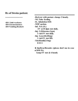 Rx of Stroke patient.
------------------------------
-H/0 Limb weakness
-H/0 Unconsciousness
-H/0 Vomiting,Headach
-Bed rest with posture change 2 hourly.
-NG Tube feeding.
-O inhalation-SOS
-NOP suction.
-Inf. N/S (1L)
I/V @10 dpm stat daily.
-Inj. Ceftriaxone-(1gm)
1 vial I/V stat daily.
-Inj. Losectil-(40mg)
1 vial I/V stat BD.
-Tab.Ramil(2.5mg)
0+0+1
★-Inj.Dexa/Roxadex (please don't use in case
of DM Pt).
1amp I/V stat & 6 hourly
2
 