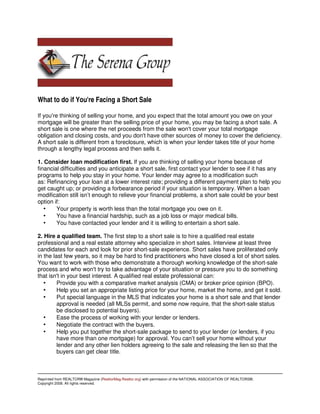 What to do if You're Facing a Short Sale

If you're thinking of selling your home, and you expect that the total amount you owe on your
mortgage will be greater than the selling price of your home, you may be facing a short sale. A
short sale is one where the net proceeds from the sale won't cover your total mortgage
obligation and closing costs, and you don't have other sources of money to cover the deficiency.
A short sale is different from a foreclosure, which is when your lender takes title of your home
through a lengthy legal process and then sells it.

1. Consider loan modification first. If you are thinking of selling your home because of
financial difficulties and you anticipate a short sale, first contact your lender to see if it has any
programs to help you stay in your home. Your lender may agree to a modification such
as: Refinancing your loan at a lower interest rate; providing a different payment plan to help you
get caught up; or providing a forbearance period if your situation is temporary. When a loan
modification still isn’t enough to relieve your financial problems, a short sale could be your best
option if:
   •    Your property is worth less than the total mortgage you owe on it.
   •    You have a financial hardship, such as a job loss or major medical bills.
   •    You have contacted your lender and it is willing to entertain a short sale.

2. Hire a qualified team. The first step to a short sale is to hire a qualified real estate
professional and a real estate attorney who specialize in short sales. Interview at least three
candidates for each and look for prior short-sale experience. Short sales have proliferated only
in the last few years, so it may be hard to find practitioners who have closed a lot of short sales.
You want to work with those who demonstrate a thorough working knowledge of the short-sale
process and who won't try to take advantage of your situation or pressure you to do something
that isn't in your best interest. A qualified real estate professional can:
   •     Provide you with a comparative market analysis (CMA) or broker price opinion (BPO).
   •     Help you set an appropriate listing price for your home, market the home, and get it sold.
   •     Put special language in the MLS that indicates your home is a short sale and that lender
         approval is needed (all MLSs permit, and some now require, that the short-sale status
         be disclosed to potential buyers).
   •     Ease the process of working with your lender or lenders.
   •     Negotiate the contract with the buyers.
   •     Help you put together the short-sale package to send to your lender (or lenders, if you
         have more than one mortgage) for approval. You can’t sell your home without your
         lender and any other lien holders agreeing to the sale and releasing the lien so that the
         buyers can get clear title.



Reprinted from REALTOR® Magazine (RealtorMag.Realtor.org) with permission of the NATIONAL ASSOCIATION OF REALTORS®.
Copyright 2008. All rights reserved.
 