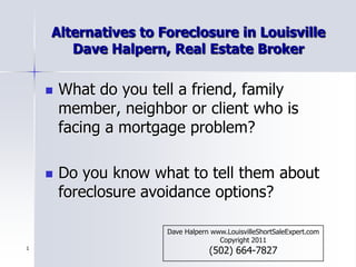 1 Alternatives to Foreclosure in LouisvilleDave Halpern, Real Estate Broker What do you tell a friend, family member, neighbor or client who is facing a mortgage problem? Do you know what to tell them about foreclosure avoidance options? Dave Halpern www.LouisvilleShortSaleExpert.com        Copyright 2011 (502) 664-7827 
