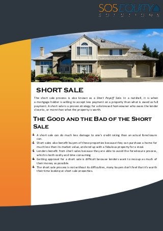 SHORT SALE
The short sale process is also known as a Short Payoff Sale. In a nutshell, it is when
a mortgage holder is willing to accept less payment on a property than what is owed as full
payment. A short sale is a proven strategy for a distressed homeowner who owes the lender
close to, or more than what the property is worth.
The Good and the Bad of the Short
Sale
A short sale can do much less damage to one's credit rating than an actual foreclosure
can.
Short sales also benefit buyers of these properties because they can purchase a home for
much less than its market value, and end up with a fabulous property for a steal.
Lenders benefit from short sales because they are able to avoid the foreclosure process,
which is both costly and time consuming
Getting approval for a short sale is difficult because lenders want to recoup as much of
their money as possible.
The short sale process is not without its difficulties, many buyers don't feel that it's worth
their time looking at short sale properties.
 