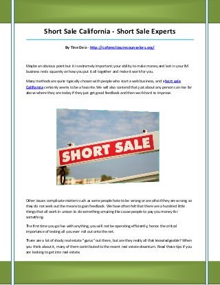 Short Sale California - Short Sale Experts
_____________________________________________________________________________________

                         By Tine Deo - http://caforeclosurecounselors.org/



Maybe an obvious point but it is extremely important; your ability to make money and last in your IM
business rests squarely on how you put it all together and make it work for you.

Many methods are quite typically chosen with people who start a web business, and short sale
California certainly seems to be a favorite. We will also contend that just about any person can rise far
above where they are today if they just get good feedback and then work hard to improve.




Other issues complicate matters such as some people hate to be wrong or are afraid they are wrong, so
they do not seek out the means to gain feedback. We have often felt that there are a hundred little
things that all work in unison to do something amazing like cause people to pay you money for
something.

The first time you go live with anything, you will not be operating efficiently; hence the critical
importance of testing all you ever roll out onto the net.

There are a lot of shady real estate "gurus" out there, but are they really all that knowledgeable? When
you think about it, many of them contributed to the recent real estate downturn. Read these tips if you
are looking to get into real estate.
 