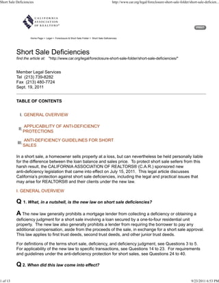 Short Sale Deficiencies                                                                        http://www.car.org/legal/foreclosure-short-sale-folder/short-sale-deficien...




                      Home Page > Legal > Foreclosure & Short Sale Folder > Short Sale Deficiencies




           Short Sale Deficiencies
           find the article at: "http://www.car.org/legal/foreclosure-short-sale-folder/short-sale-deficiencies/"


           Member Legal Services
           Tel (213) 739-8282
           Fax (213) 480-7724
           Sept. 19, 2011


           TABLE OF CONTENTS


              I. GENERAL OVERVIEW

                   APPLICABILITY OF ANTI-DEFICIENCY
            II.
                   PROTECTIONS

                   ANTI-DEFICIENCY GUIDELINES FOR SHORT
            III.
                   SALES

           In a short sale, a homeowner sells property at a loss, but can nevertheless be held personally liable
           for the difference between the loan balance and sales price. To protect short sale sellers from this
           harsh result, the CALIFORNIA ASSOCIATION OF REALTORS® (C.A.R.) sponsored new
           anti-deficiency legislation that came into effect on July 15, 2011. This legal article discusses
           California’s protection against short sale deficiencies, including the legal and practical issues that
           may arise for REALTORS® and their clients under the new law.

           I. GENERAL OVERVIEW

           Q 1. What, in a nutshell, is the new law on short sale deficiencies?
           A The new law generally prohibits a mortgage lender from collecting a deficiency or obtaining a
           deficiency judgment for a short sale involving a loan secured by a one-to-four residential unit
           property. The new law also generally prohibits a lender from requiring the borrower to pay any
           additional compensation, aside from the proceeds of the sale, in exchange for a short sale approval.
           This law applies to first trust deeds, second trust deeds, and other junior trust deeds.

           For definitions of the terms short sale, deficiency, and deficiency judgment, see Questions 3 to 5.
           For applicability of the new law to specific transactions, see Questions 14 to 23. For requirements
           and guidelines under the anti-deficiency protection for short sales, see Questions 24 to 40.

           Q 2. When did this law come into effect?

1 of 13                                                                                                                                                 9/23/2011 6:53 PM
 