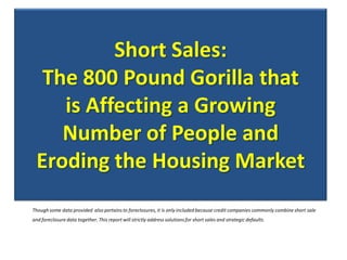 Short Sales:
  The 800 Pound Gorilla that
    is Affecting a Growing
    Number of People and
 Eroding the Housing Market
Though some data provided also pertains to foreclosures, it is only included because credit companies commonly combine short sale
and foreclosure data together. This report will strictly address solutions for short sales and strategic defaults.
 