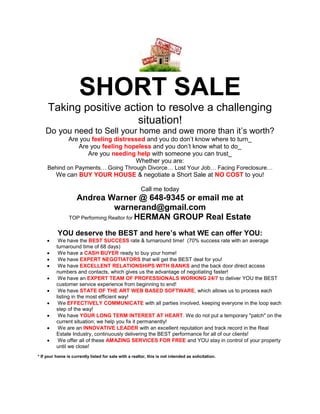 SHORT SALE
     Taking positive action to resolve a challenging
                        situation!
    Do you need to Sell your home and owe more than it’s worth?
                Are you feeling distressed and you do don’t know where to turn_
                   Are you feeling hopeless and you don’t know what to do_
                      Are you needing help with someone you can trust_
                                       Whether you are:
     Behind on Payments… Going Through Divorce… Lost Your Job… Facing Foreclosure…
          We can BUY YOUR HOUSE & negotiate a Short Sale at NO COST to you!

                                                        Call me today
                   Andrea Warner @ 648-9345 or email me at
                                  warnerand@gmail.com
                 TOP Performing Realtor for HERMAN GROUP Real Estate


          YOU deserve the BEST and here’s what WE can offer YOU:
         We have the BEST SUCCESS rate & turnaround time! (70% success rate with an average
          turnaround time of 68 days)
         We have a CASH BUYER ready to buy your home!
         We have EXPERT NEGOTIATORS that will get the BEST deal for you!
         We have EXCELLENT RELATIONSHIPS WITH BANKS and the back door direct access
          numbers and contacts, which gives us the advantage of negotiating faster!
         We have an EXPERT TEAM OF PROFESSIONALS WORKING 24/7 to deliver YOU the BEST
          customer service experience from beginning to end!
         We have STATE OF THE ART WEB BASED SOFTWARE, which allows us to process each
          listing in the most efficient way!
         We EFFECTIVELY COMMUNICATE with all parties involved, keeping everyone in the loop each
          step of the way!
         We have YOUR LONG TERM INTEREST AT HEART. We do not put a temporary "patch" on the
          current situation; we help you fix it permanently!
         We are an INNOVATIVE LEADER with an excellent reputation and track record in the Real
          Estate Industry, continuously delivering the BEST performance for all of our clients!
         We offer all of these AMAZING SERVICES FOR FREE and YOU stay in control of your property
          until we close!
* If your home is currently listed for sale with a realtor, this is not intended as solicitation.
 