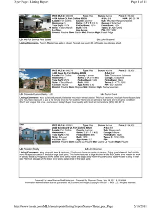 3 per Page - Listing Report                                                                                                  Page 1 of 11



                                      IRES MLS #: 653728              Type: Res      Status: Active      Price: $125,000
                                      4424 Julian Ct, Fort Collins 80528                A/SA: 9/9            HOA: $40.00 / M
                                      Locale: Fort Collins    County: Larimer           Sub: Mountain Range Shadows
                                      Bedrooms: 3             Baths: 2 (F 2 T 0 H 0)    Garage: 2 Attached
                                      Total SqFt: 1074        FinExclBsmt: 1074         FinIncBsmt: 1074
                                      Style: 1 Story/Ranch    Built: 1978               Taxes: $1,128 / 2010
                                      Lot Size:               App Acres:                PIN: R0719382
                                      District: Poudre Elem: Bacon Mid: Preston High: Fossil Ridge


    LO: MB/Full Service Real Estate                                                    LA: John Braswell
    Listing Comments: Ranch. Master has walk-in closet. Fenced rear yard. 20 x 20 patio plus storage shed.




                                      IRES MLS #: 648276            Type: Res       Status: Active      Price: $126,900
                                      4431 Kano Dr, Fort Collins 80526                    A/SA: 9/21
                                      Locale: Fort Collins     County: Larimer            Sub: Thompsons Lakeside
                                      Bedrooms: 4              Baths: 2 (F 2 T 0 H 0)     Garage: 2 Attached
                                      Total SqFt: 2576         FinExclBsmt: 1624          FinIncBsmt: 1624
                                      Style: 1 Story/Ranch     Built: 1995                Taxes: $1,477 / 2010
                                      Lot Size: 18255          App Acres: 0.42            PIN: 9731305050
                                      District: Poudre Elem: Mcgraw Mid: Webber High: Rocky Mountain


    LO: Colorado Custom Realty, LLC                                                         LA: Taylor Grant
    Listing Comments: Your quiet and peaceful lakeside mountain retreat awaits! This four bedroom, two bath home boasts lake
    and mountain views yet is just a 10 minute drive to Fort Collins! Home sits on almost a half acre and is in great condition!
    Won't last long at this price - come see it today! Buyer must qualify with Scott at Cornerstone (970) 690-6918




                                      IRES MLS #: 652601             Type: Res       Status: Active      Price: $164,900
                                      2833 Buckboard Ct, Fort Collins 80521               A/SA: 9/1
                                      Locale: Fort Collins    County: Larimer             Sub: Stagecoach
                                      Bedrooms: 4             Baths: 2 (F 1 T 1 H 0)      Garage: 0 None
                                      Total SqFt: 1760        FinExclBsmt: 896            FinIncBsmt: 1328
                                      Style: Bi-Level         Built: 1978                 Taxes: $1,129 / 2009
                                      Lot Size: 8891          App Acres: 0.2              PIN:
                                      District: Poudre Elem: Cache La Poudre Mid: Cache La Poudre High: Poudre


    LO: Resident Realty                                                    LA: Jim Bowman
    Listing Comments: Very nice split level 4 bedroom, 2 bathroom home on quite cul-de-sac. Enjoy great views of the foothills
    from the spacious deck in the back large back yard. This home features a large kitchen w/ tile floor, lower level master w/ walk
    in closet, wood burning stove in the lower level family room and large utility room w/laundry area. Water heater is only 1 year
    old. Plenty of storage on the lower level and a large shed in the back yard.




                    Prepared For: www.ShannanRealEstate.com - Prepared By: Shannan Zitney - May 19, 2011 6:10:58 AM
         Information deemed reliable but not guaranteed. MLS content and images Copyright 1995-2011, IRES LLC. All rights reserved.




http://www.iresis.com/MLS/awa/reports/listing?reportName=Three_per_Page                                                         5/19/2011
 