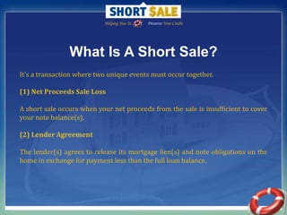 Helping You To                Preserve Your Credit What Is A Short Sale? It’s a transaction where two unique events must occur together.(1) Net Proceeds Sale Loss A short sale occurs when your net proceeds from the sale is insufficient to cover your note balance(s). (2) Lender Agreement The lender(s) agrees to release its mortgage lien(s) and note obligations on the home in exchange for payment less than the full loan balance. 