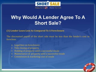 Helping You To                Preserve Your Credit Why Would A Lender Agree To A Short Sale? (1) Lender Loses Less As Compared To A Foreclosure The discounted payoff of the short sale must be less than the lender’s cost to foreclose. Legal fees on foreclosure