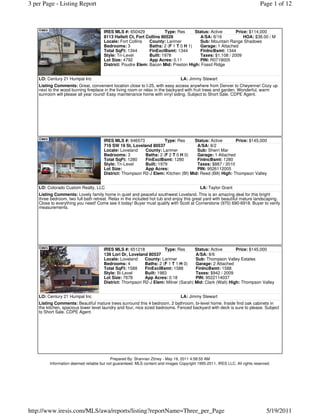 3 per Page - Listing Report                                                                                                  Page 1 of 12



                                      IRES MLS #: 650429             Type: Res      Status: Active       Price: $114,000
                                      8113 Hallett Ct, Fort Collins 80528              A/SA: 8/16            HOA: $38.00 / M
                                      Locale: Fort Collins   County: Larimer          Sub: Mountain Range Shadows
                                      Bedrooms: 3            Baths: 2 (F 1 T 0 H 1)   Garage: 1 Attached
                                      Total SqFt: 1344       FinExclBsmt: 1344         FinIncBsmt: 1344
                                      Style: Tri-Level       Built: 1978               Taxes: $1,108 / 2009
                                      Lot Size: 4792         App Acres: 0.11           PIN: R0719005
                                      District: Poudre Elem: Bacon Mid: Preston High: Fossil Ridge


    LO: Century 21 Humpal Inc                                                    LA: Jimmy Stewart
    Listing Comments: Great, convenient location close to I-25, with easy access anywhere from Denver to Cheyenne! Cozy up
    next to the wood burning fireplace in the living room or relax in the backyard with fruit trees and garden. Wonderful, warm
    sunroom will please all year round! Easy maintenance home with vinyl siding. Subject to Short Sale. CDPE Agent.




                                      IRES MLS #: 646573            Type: Res      Status: Active        Price: $145,000
                                      719 SW 19 St, Loveland 80537                  A/SA: 8/2
                                      Locale: Loveland    County: Larimer           Sub: Sherri Mar
                                      Bedrooms: 3         Baths: 2 (F 2 T 0 H 0)    Garage: 1 Attached
                                      Total SqFt: 1280    FinExclBsmt: 1280         FinIncBsmt: 1280
                                      Style: Tri-Level    Built: 1979               Taxes: $887 / 2010
                                      Lot Size:           App Acres:                PIN: 9526112005
                                      District: Thompson R2-J Elem: Kitchen (Bf) Mid: Reed (Bill) High: Thompson Valley


    LO: Colorado Custom Realty, LLC                                                         LA: Taylor Grant
    Listing Comments: Lovely family home in quiet and peaceful southwest Loveland. This is an amazing deal for this bright
    three bedroom, two full bath retreat. Relax in the included hot tub and enjoy this great yard with beautiful mature landscaping.
    Close to everything you need! Come see it today! Buyer must qualify with Scott at Cornerstone (970) 690-6918. Buyer to verify
    measurements.




                                      IRES MLS #: 651218            Type: Res      Status: Active       Price: $145,000
                                      139 Lori Dr, Loveland 80537                  A/SA: 8/6
                                      Locale: Loveland    County: Larimer          Sub: Thompson Valley Estates
                                      Bedrooms: 4         Baths: 2 (F 1 T 1 H 0)   Garage: 2 Attached
                                      Total SqFt: 1588    FinExclBsmt: 1588        FinIncBsmt: 1588
                                      Style: Bi-Level     Built: 1983              Taxes: $942 / 2009
                                      Lot Size: 7678      App Acres: 0.18          PIN: 9522114037
                                      District: Thompson R2-J Elem: Milner (Sarah) Mid: Clark (Walt) High: Thompson Valley


    LO: Century 21 Humpal Inc                                                    LA: Jimmy Stewart
    Listing Comments: Beautiful mature trees surround this 4 bedroom, 2 bathroom, bi-level home. Inside find oak cabinets in
    the kitchen, spacious lower level laundry and four, nice sized bedrooms. Fenced backyard with deck is sure to please. Subject
    to Short Sale. CDPE Agent.




                                           Prepared By: Shannan Zitney - May 19, 2011 4:58:55 AM
         Information deemed reliable but not guaranteed. MLS content and images Copyright 1995-2011, IRES LLC. All rights reserved.




http://www.iresis.com/MLS/awa/reports/listing?reportName=Three_per_Page                                                         5/19/2011
 