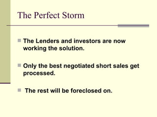 The Perfect Storm The Lenders and investors are now working the solution. Only the best negotiated short sales get processed. The rest will be foreclosed on. 