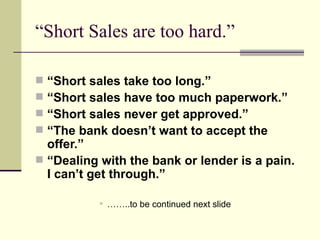 “Short Sales are too hard.” “ Short sales take too long.” “ Short sales have too much paperwork.” “ Short sales never get approved.” “ The bank doesn’t want to accept the offer.” “ Dealing with the bank or lender is a pain.  I can’t get through.” ……..to be continued next slide 