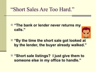 “Short Sales Are Too Hard.” “ The bank or lender never returns my  calls.” “ By the time the short sale got looked at by the lender, the buyer already walked.” “ Short sale listings?  I just give them to someone else in my office to handle.” 