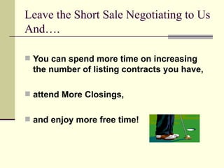 Leave the Short Sale Negotiating to Us And…. You can spend more time on increasing the number of listing contracts you have, attend More Closings, and enjoy more free time! 