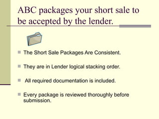 ABC packages your short sale to be accepted by the lender. The Short Sale Packages Are Consistent. They are in Lender logical stacking order. All required documentation is included. Every package is reviewed thoroughly before submission. 