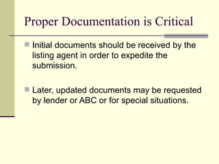 Proper Documentation is Critical Initial documents should be received by the listing agent in order to expedite the submission. Later, updated documents may be requested by lender or ABC or for special situations. 