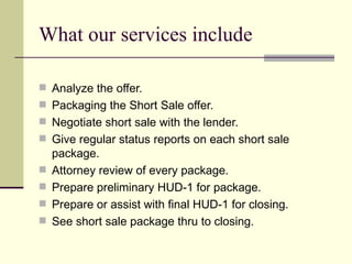 What our services include Analyze the offer. Packaging the Short Sale offer. Negotiate short sale with the lender. Give regular status reports on each short sale package.  Attorney review of every package. Prepare preliminary HUD-1 for package. Prepare or assist with final HUD-1 for closing. See short sale package thru to closing. 