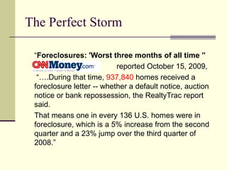 The Perfect Storm “ Foreclosures: 'Worst three months of all time ” reported October 15, 2009,  “… .During that time,  937,840  homes received a foreclosure letter -- whether a default notice, auction notice or bank repossession, the RealtyTrac report said. That means one in every 136 U.S. homes were in foreclosure, which is a 5% increase from the second quarter and a 23% jump over the third quarter of 2008.” 