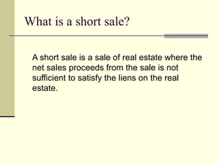What is a short sale? A short sale is a sale of real estate where the net sales proceeds from the sale is not sufficient to satisfy the liens on the real estate. 