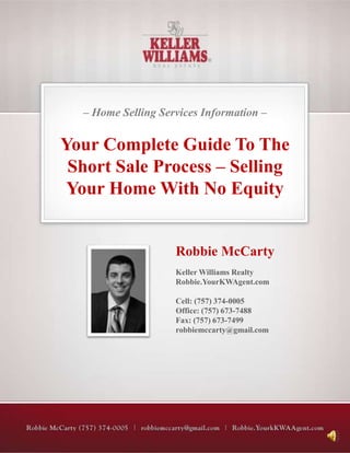 Robbie McCarty
Keller Williams Realty
Robbie.YourKWAgent.com
Cell: (757) 374-0005
Office: (757) 673-7488
Fax: (757) 673-7499
robbiemccarty@gmail.com
– Home Selling Services Information –
Your Complete Guide To The
Short Sale Process – Selling
Your Home With No Equity
 
