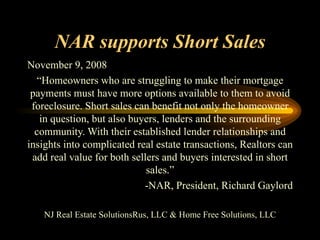 NAR supports Short Sales November 9, 2008 “ Homeowners who are struggling to make their mortgage payments must have more options available to them to avoid foreclosure. Short sales can benefit not only the homeowner in question, but also buyers, lenders and the surrounding community. With their established lender relationships and insights into complicated real estate transactions, Realtors can add real value for both sellers and buyers interested in short sales.” -NAR, President, Richard Gaylord NJ Real Estate SolutionsRus, LLC & Home Free Solutions, LLC 